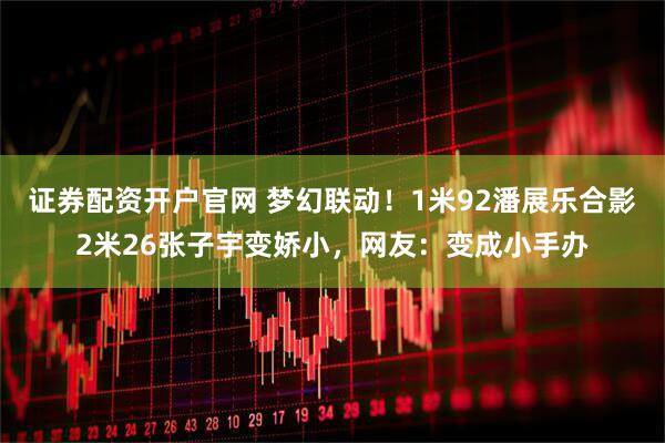 证券配资开户官网 梦幻联动！1米92潘展乐合影2米26张子宇变娇小，网友：变成小手办