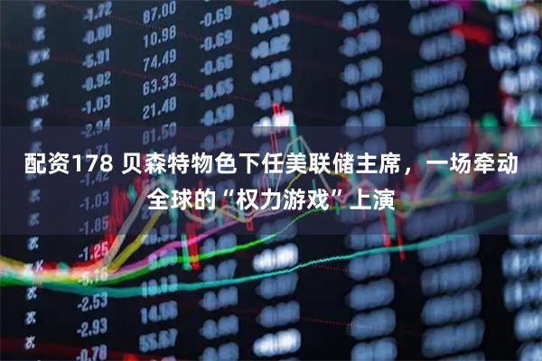 配资178 贝森特物色下任美联储主席，一场牵动全球的“权力游戏”上演