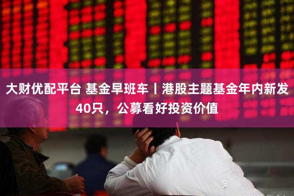 大财优配平台 基金早班车丨港股主题基金年内新发40只，公募看好投资价值