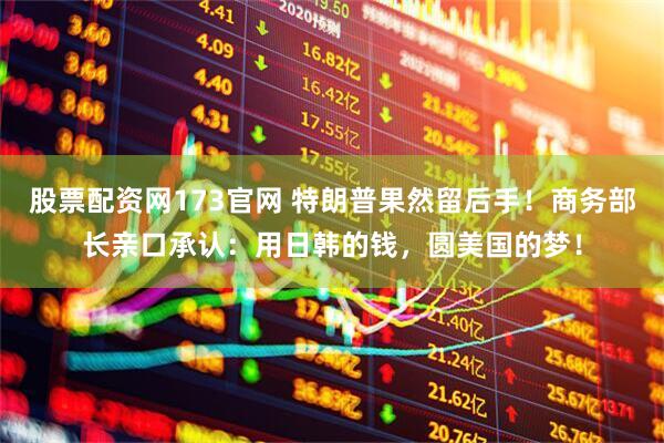 股票配资网173官网 特朗普果然留后手！商务部长亲口承认：用日韩的钱，圆美国的梦！