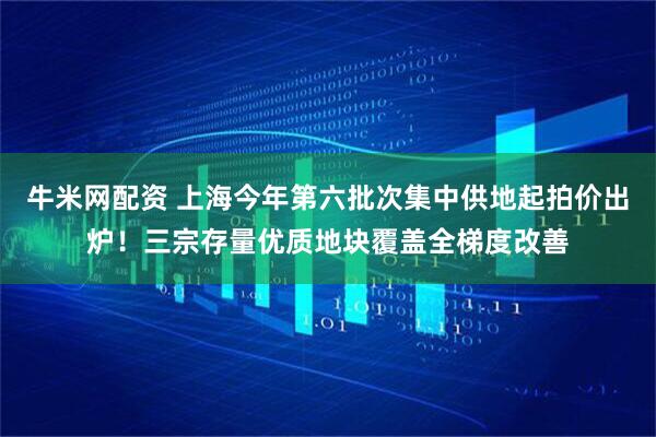 牛米网配资 上海今年第六批次集中供地起拍价出炉！三宗存量优质地块覆盖全梯度改善