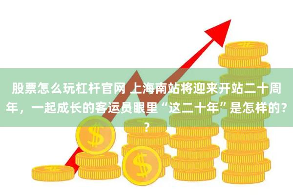股票怎么玩杠杆官网 上海南站将迎来开站二十周年，一起成长的客运员眼里“这二十年”是怎样的？