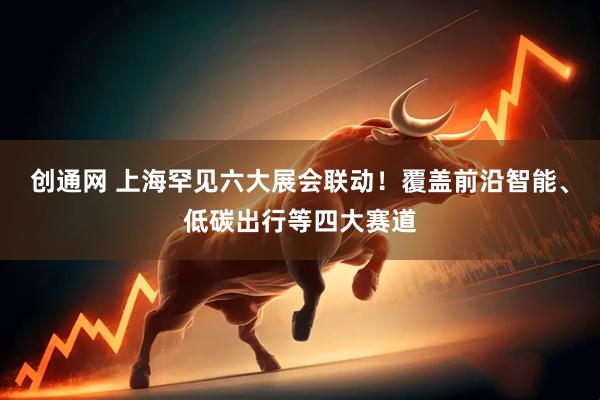 创通网 上海罕见六大展会联动！覆盖前沿智能、低碳出行等四大赛道