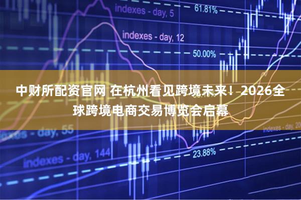 中财所配资官网 在杭州看见跨境未来！2026全球跨境电商交易博览会启幕