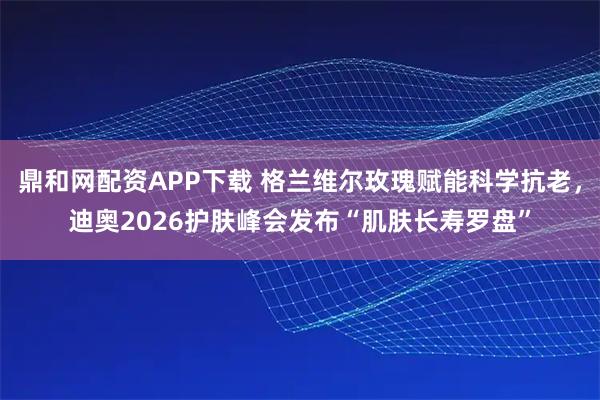 鼎和网配资APP下载 格兰维尔玫瑰赋能科学抗老，迪奥2026护肤峰会发布“肌肤长寿罗盘”