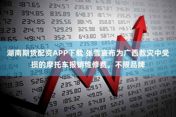 湖南期货配资APP下载 张雪宣布为广西救灾中受损的摩托车报销维修费，不限品牌