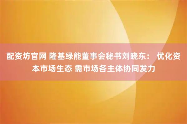 配资坊官网 隆基绿能董事会秘书刘晓东： 优化资本市场生态 需市场各主体协同发力