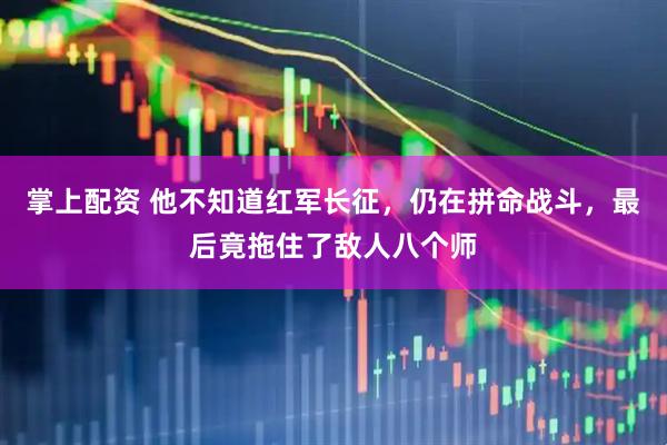 掌上配资 他不知道红军长征，仍在拼命战斗，最后竟拖住了敌人八个师