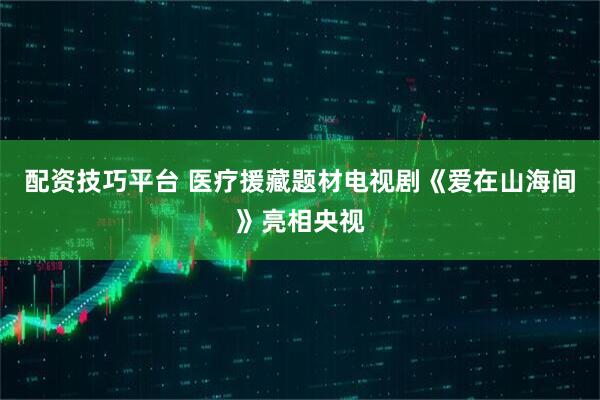 配资技巧平台 医疗援藏题材电视剧《爱在山海间》亮相央视