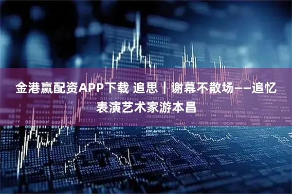 金港赢配资APP下载 追思｜谢幕不散场——追忆表演艺术家游本昌