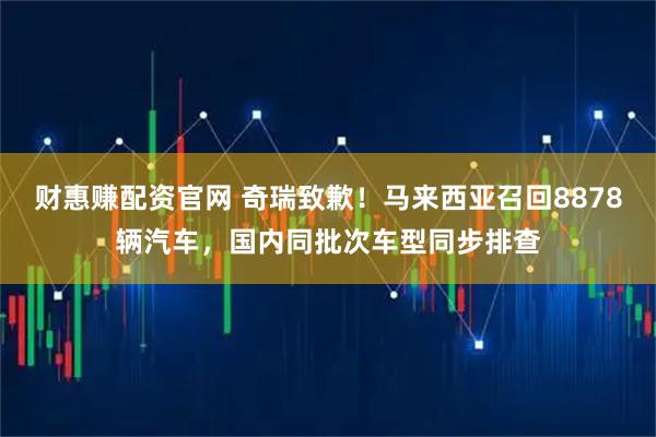 财惠赚配资官网 奇瑞致歉！马来西亚召回8878辆汽车，国内同批次车型同步排查